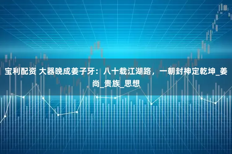宝利配资 大器晚成姜子牙：八十载江湖路，一朝封神定乾坤_姜尚_贵族_思想
