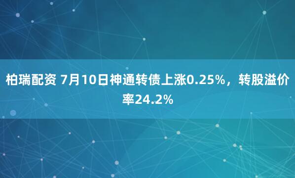 柏瑞配资 7月10日神通转债上涨0.25%，转股溢价率24.2%