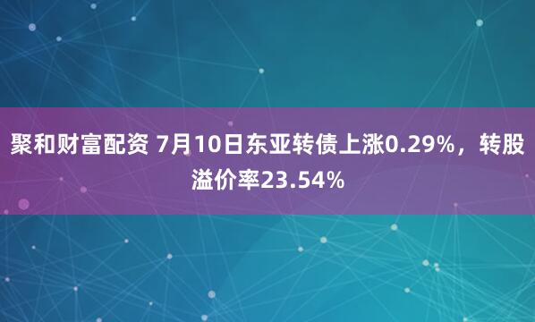聚和财富配资 7月10日东亚转债上涨0.29%，转股溢价率23.54%