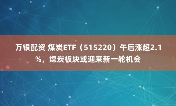 万银配资 煤炭ETF（515220）午后涨超2.1%，煤炭板块或迎来新一轮机会