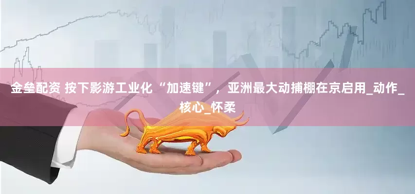 金垒配资 按下影游工业化 “加速键”，亚洲最大动捕棚在京启用_动作_核心_怀柔