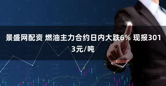 景盛网配资 燃油主力合约日内大跌6% 现报3013元/吨
