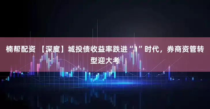 楠帮配资 【深度】城投债收益率跌进“1”时代，券商资管转型迎大考
