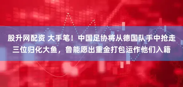 股升网配资 大手笔！中国足协将从德国队手中抢走三位归化大鱼，鲁能愿出重金打包运作他们入籍