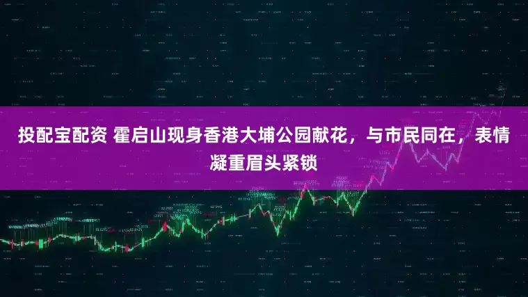 投配宝配资 霍启山现身香港大埔公园献花，与市民同在，表情凝重眉头紧锁