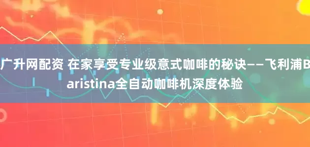 广升网配资 在家享受专业级意式咖啡的秘诀——飞利浦Baristina全自动咖啡机深度体验